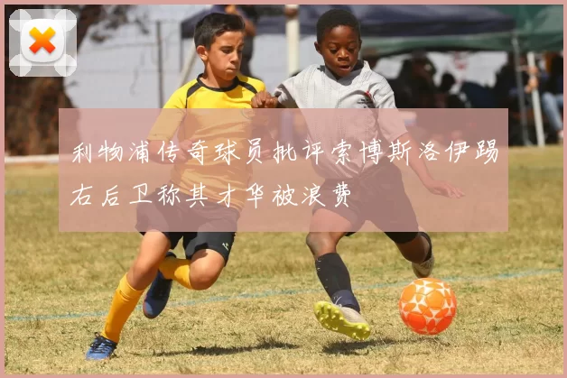 利物浦传奇球员批评索博斯洛伊踢右后卫称其才华被浪费