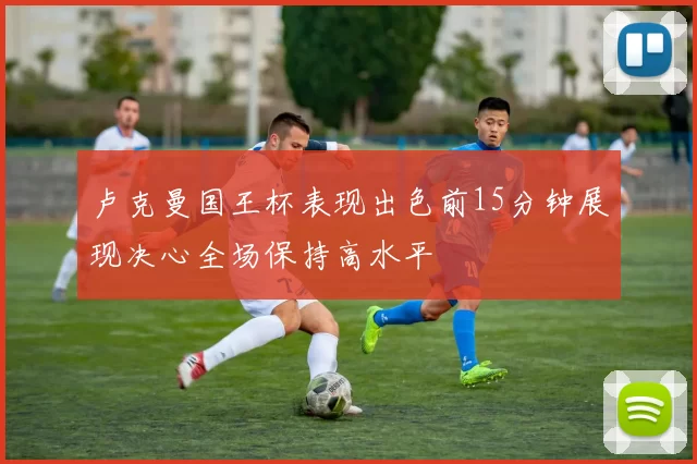 卢克曼国王杯表现出色前15分钟展现决心全场保持高水平