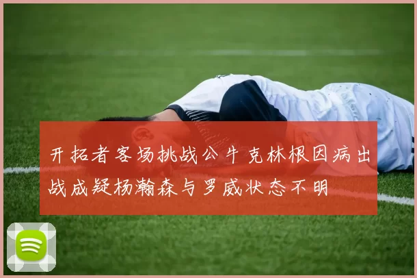 开拓者客场挑战公牛克林根因病出战成疑杨瀚森与罗威状态不明