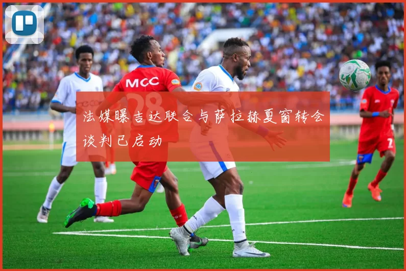 法媒曝吉达联合与萨拉赫夏窗转会谈判已启动