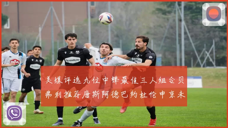 美媒评选九位中锋最佳三人组合贝弗利推荐唐斯阿德巴约杜伦申京未入选