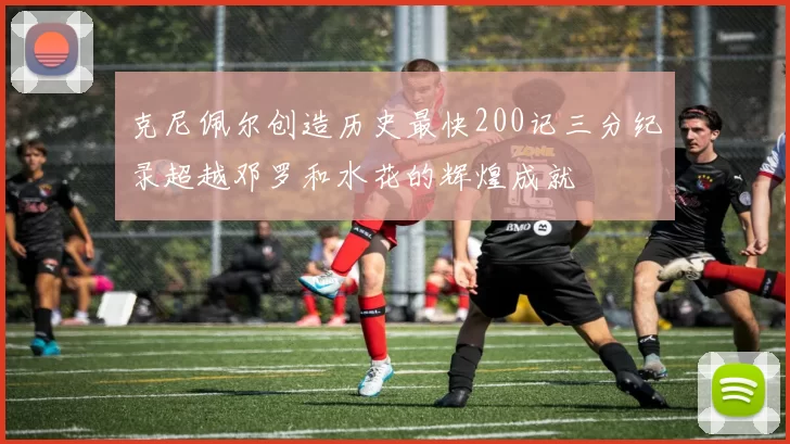 克尼佩尔创造历史最快200记三分纪录超越邓罗和水花的辉煌成就