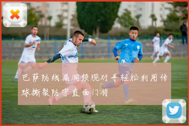 巴萨防线漏洞频现对手轻松利用传球撕裂防守直面门将