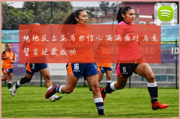 绝地反击亚马尔信心满满面对马竞誓言逆袭成功
