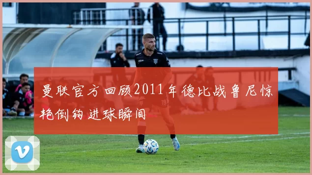 曼联官方回顾2011年德比战鲁尼惊艳倒钩进球瞬间