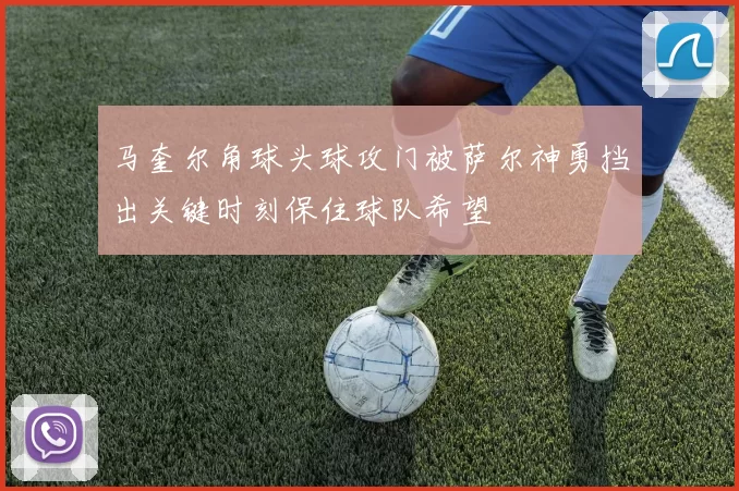 马奎尔角球头球攻门被萨尔神勇挡出关键时刻保住球队希望