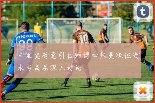 卡里克有意引拉师傅回归曼联但尚未与高层深入讨论