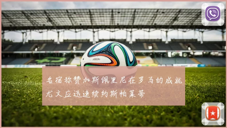 名宿称赞加斯佩里尼在罗马的成就尤文应迅速续约斯帕莱蒂