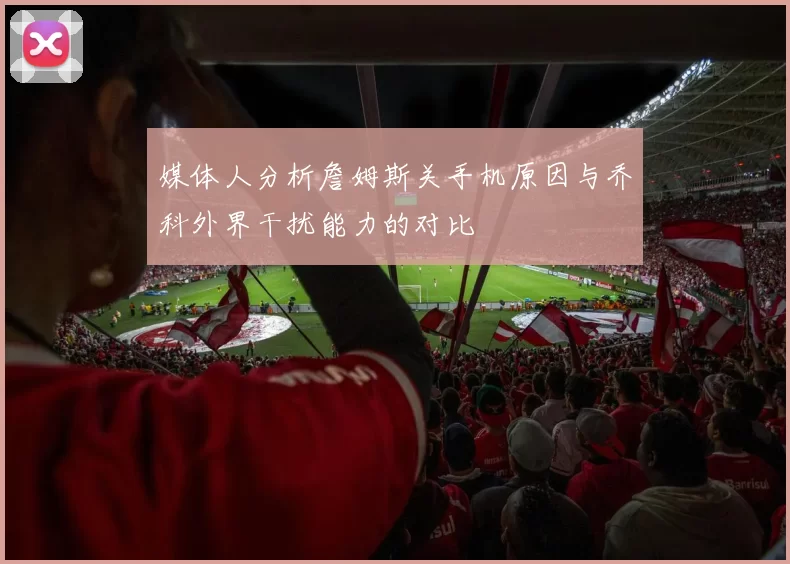 媒体人分析詹姆斯关手机原因与乔科外界干扰能力的对比