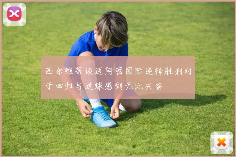 西尔维蒂谈迈阿密国际逆转胜利对于回归与进球感到无比兴奋