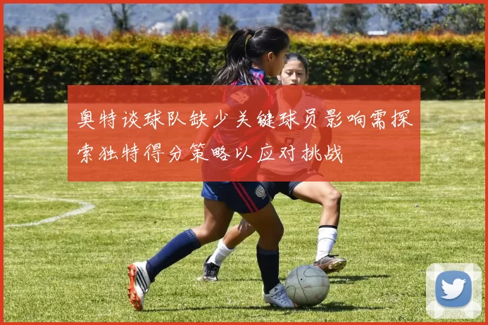 奥特谈球队缺少关键球员影响需探索独特得分策略以应对挑战