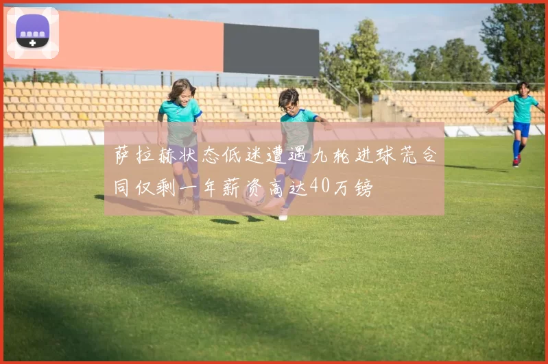 萨拉赫状态低迷遭遇九轮进球荒合同仅剩一年薪资高达40万镑