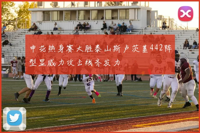 申花热身赛大胜泰山斯卢茨基442阵型显威力攻击线齐发力