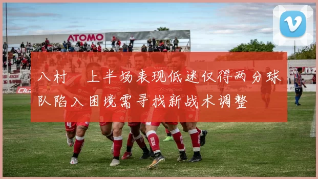 八村塁上半场表现低迷仅得两分球队陷入困境需寻找新战术调整