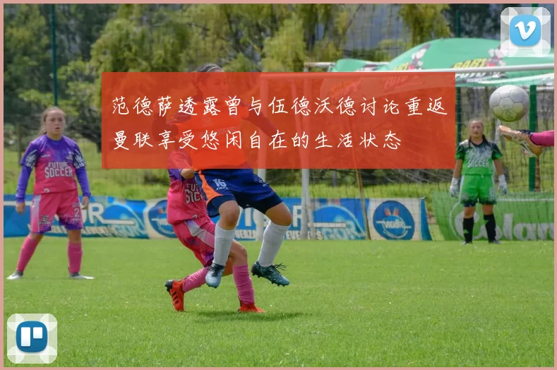 范德萨透露曾与伍德沃德讨论重返曼联享受悠闲自在的生活状态