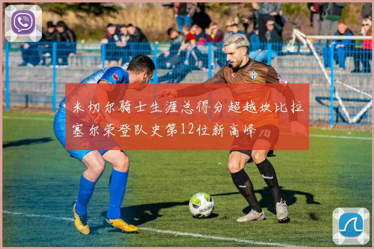 米切尔骑士生涯总得分超越坎比拉塞尔荣登队史第12位新高峰