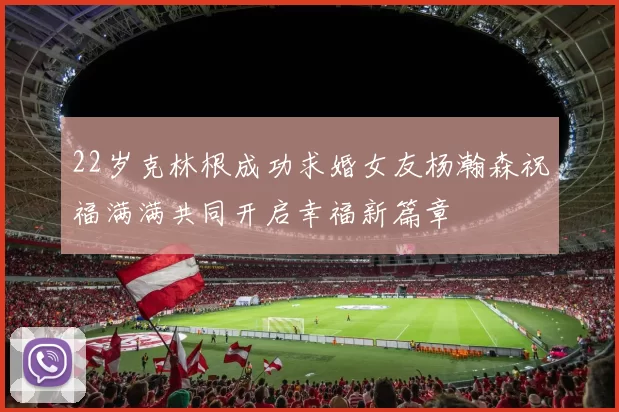 22岁克林根成功求婚女友杨瀚森祝福满满共同开启幸福新篇章