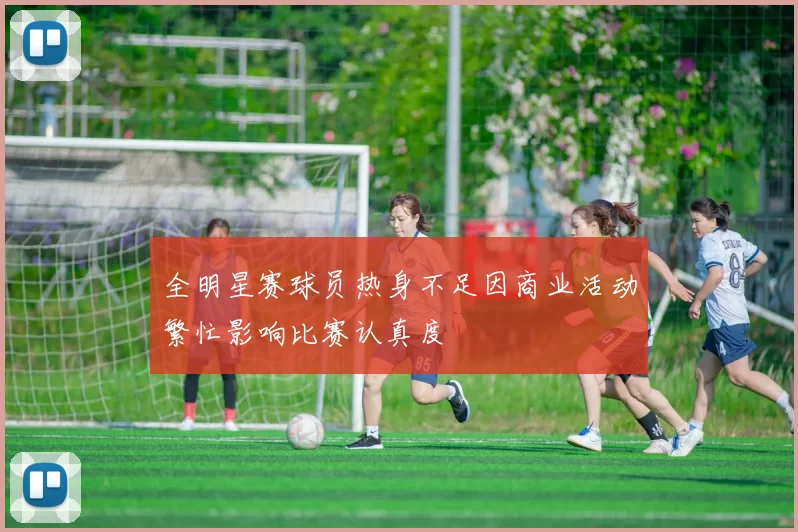 全明星赛球员热身不足因商业活动繁忙影响比赛认真度